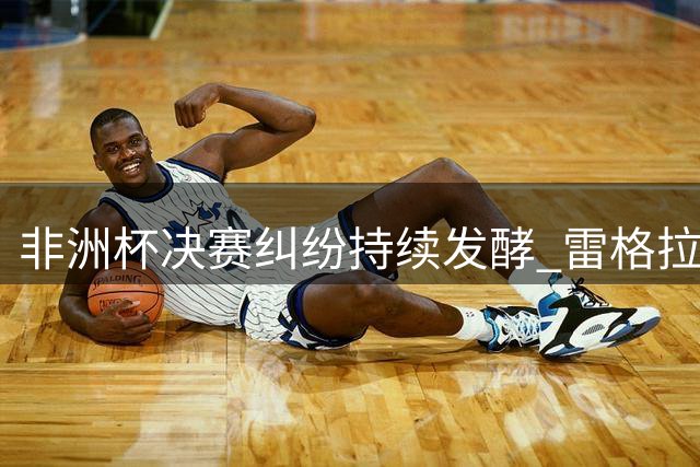 非洲杯决赛纠纷持续发酵 雷格拉吉痛批赛事乱象